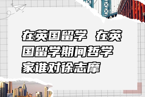 在英国留学 在英国留学期间哲学家谁对徐志摩