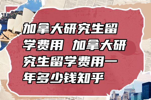 加拿大研究生留学费用 加拿大研究生留学费用一年多少钱知乎