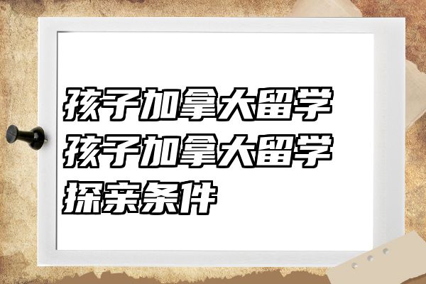 孩子加拿大留学 孩子加拿大留学探亲条件