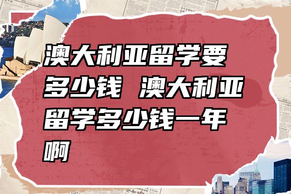 澳大利亚留学要多少钱 澳大利亚留学多少钱一年啊